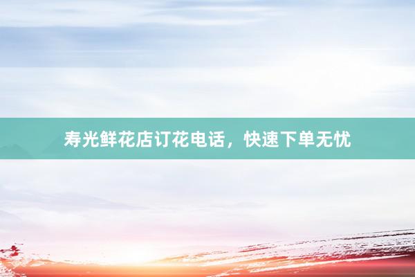 寿光鲜花店订花电话，快速下单无忧