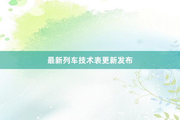 最新列车技术表更新发布