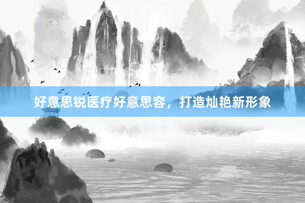 好意思锐医疗好意思容，打造灿艳新形象